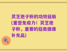 灵芝孢子粉的功效菇新(重塑免疫力！灵芝孢子粉，重要的菇类健康补充品)