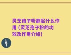 灵芝孢子粉都起什么作用 (灵芝孢子粉的功效及作用介绍)