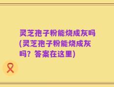 灵芝孢子粉能烧成灰吗(灵芝孢子粉能烧成灰吗？答案在这里)
