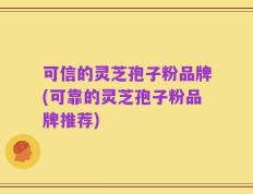 可信的灵芝孢子粉品牌(可靠的灵芝孢子粉品牌推荐)
