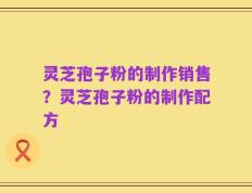 灵芝孢子粉的制作销售？灵芝孢子粉的制作配方