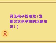 灵芝孢子粉用发 (发现灵芝孢子粉的正确用法！)