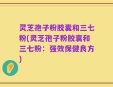 灵芝孢子粉胶囊和三七粉(灵芝孢子粉胶囊和三七粉：强效保健良方)