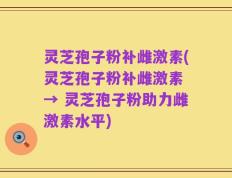 灵芝孢子粉补雌激素(灵芝孢子粉补雌激素 → 灵芝孢子粉助力雌激素水平)