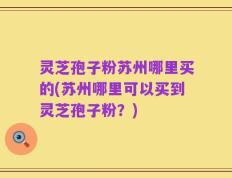 灵芝孢子粉苏州哪里买的(苏州哪里可以买到灵芝孢子粉？)