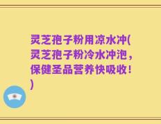 灵芝孢子粉用凉水冲(灵芝孢子粉冷水冲泡，保健圣品营养快吸收！)