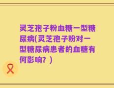 灵芝孢子粉血糖一型糖尿病(灵芝孢子粉对一型糖尿病患者的血糖有何影响？)