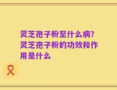 灵芝孢子粉至什么病？灵芝孢子粉的功效和作用是什么