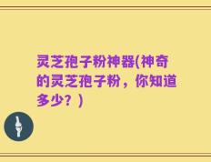 灵芝孢子粉神器(神奇的灵芝孢子粉，你知道多少？)