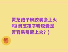 灵芝孢子粉胶囊会上火吗(灵芝孢子粉胶囊是否容易引起上火？)