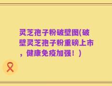 灵芝孢子粉破壁图(破壁灵芝孢子粉重磅上市，健康免疫加强！)