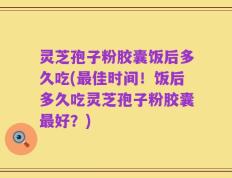 灵芝孢子粉胶囊饭后多久吃(最佳时间！饭后多久吃灵芝孢子粉胶囊最好？)
