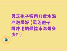 灵芝孢子粉用几度水温冲泡最好 (灵芝孢子粉冲泡的最佳水温是多少？)