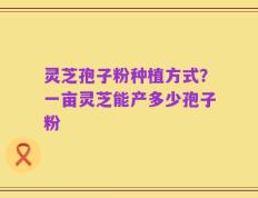 灵芝孢子粉种植方式？一亩灵芝能产多少孢子粉
