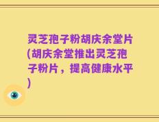 灵芝孢子粉胡庆余堂片(胡庆余堂推出灵芝孢子粉片，提高健康水平)