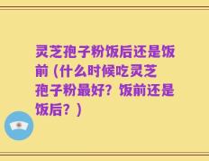 灵芝孢子粉饭后还是饭前 (什么时候吃灵芝孢子粉最好？饭前还是饭后？)