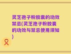 灵芝孢子粉胶囊的功效禁忌(灵芝孢子粉胶囊的功效与禁忌使用须知)