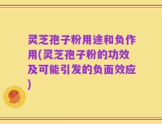 灵芝孢子粉用途和负作用(灵芝孢子粉的功效及可能引发的负面效应)