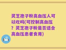 灵芝孢子粉高血压人可以吃吗(可控制高血压？灵芝孢子粉是否适合高血压患者食用)