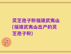 灵芝孢子粉福建武夷山(福建武夷山出产的灵芝孢子粉)