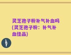 灵芝孢子粉补气补血吗(灵芝孢子粉：补气补血佳品)