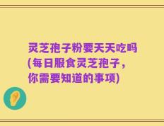 灵芝孢子粉要天天吃吗(每日服食灵芝孢子，你需要知道的事项)
