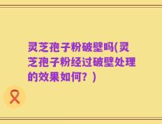 灵芝孢子粉破壁吗(灵芝孢子粉经过破壁处理的效果如何？)