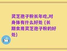 灵芝孢子粉长年吃,对身体有什么好处 (长期食用灵芝孢子粉的好处)