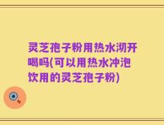 灵芝孢子粉用热水沏开喝吗(可以用热水冲泡饮用的灵芝孢子粉)