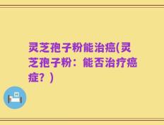 灵芝孢子粉能治癌(灵芝孢子粉：能否治疗癌症？)