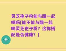 灵芝孢子粉能与醋一起喝吗(能不能与醋一起喝灵芝孢子粉？这样搭配是否健康？)