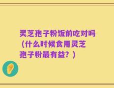 灵芝孢子粉饭前吃对吗 (什么时候食用灵芝孢子粉最有益？)