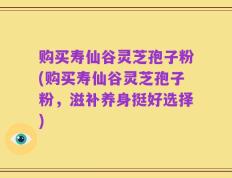购买寿仙谷灵芝孢子粉(购买寿仙谷灵芝孢子粉，滋补养身挺好选择)