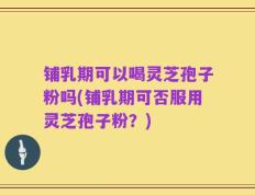铺乳期可以喝灵芝孢子粉吗(铺乳期可否服用灵芝孢子粉？)