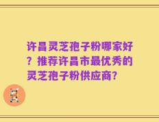 许昌灵芝孢子粉哪家好？推荐许昌市最优秀的灵芝孢子粉供应商？