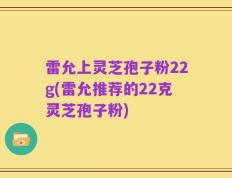 雷允上灵芝孢子粉22g(雷允推荐的22克灵芝孢子粉)