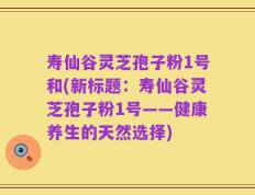 寿仙谷灵芝孢子粉1号和(新标题：寿仙谷灵芝孢子粉1号——健康养生的天然选择)