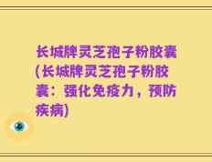 长城牌灵芝孢子粉胶囊(长城牌灵芝孢子粉胶囊：强化免疫力，预防疾病)
