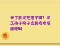 长了肌灵芝孢子粉？灵芝孢子粉子宫肌瘤术后能吃吗