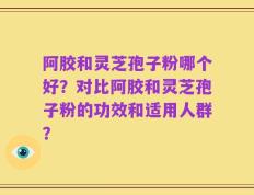 阿胶和灵芝孢子粉哪个好？对比阿胶和灵芝孢子粉的功效和适用人群？