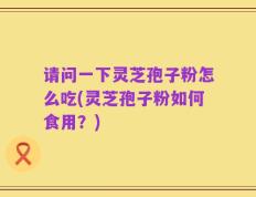 请问一下灵芝孢子粉怎么吃(灵芝孢子粉如何食用？)