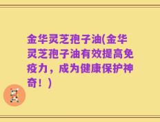 金华灵芝孢子油(金华灵芝孢子油有效提高免疫力，成为健康保护神奇！)