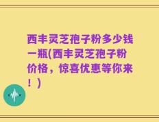 西丰灵芝孢子粉多少钱一瓶(西丰灵芝孢子粉价格，惊喜优惠等你来！)