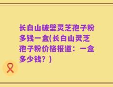 长白山破壁灵芝孢子粉多钱一盒(长白山灵芝孢子粉价格报道：一盒多少钱？)