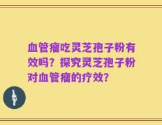 血管瘤吃灵芝孢子粉有效吗？探究灵芝孢子粉对血管瘤的疗效？