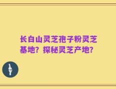 长白山灵芝孢子粉灵芝基地？探秘灵芝产地？