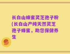 长白山蜂蜜灵芝孢子粉(长白山产纯天然灵芝孢子蜂蜜，助您保健养生