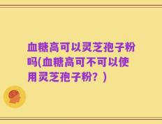 血糖高可以灵芝孢子粉吗(血糖高可不可以使用灵芝孢子粉？)