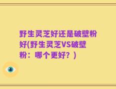 野生灵芝好还是破壁粉好(野生灵芝VS破壁粉：哪个更好？)
