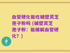 血管硬化能吃破壁灵芝孢子粉吗 (破壁灵芝孢子粉：能缓解血管硬化？)